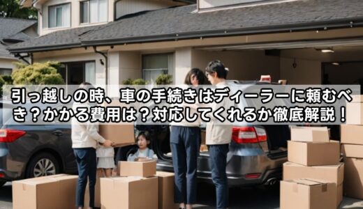引っ越しの時、車の手続きはディーラーに頼むべき？かかる費用は？対応してくれるか徹底解説！